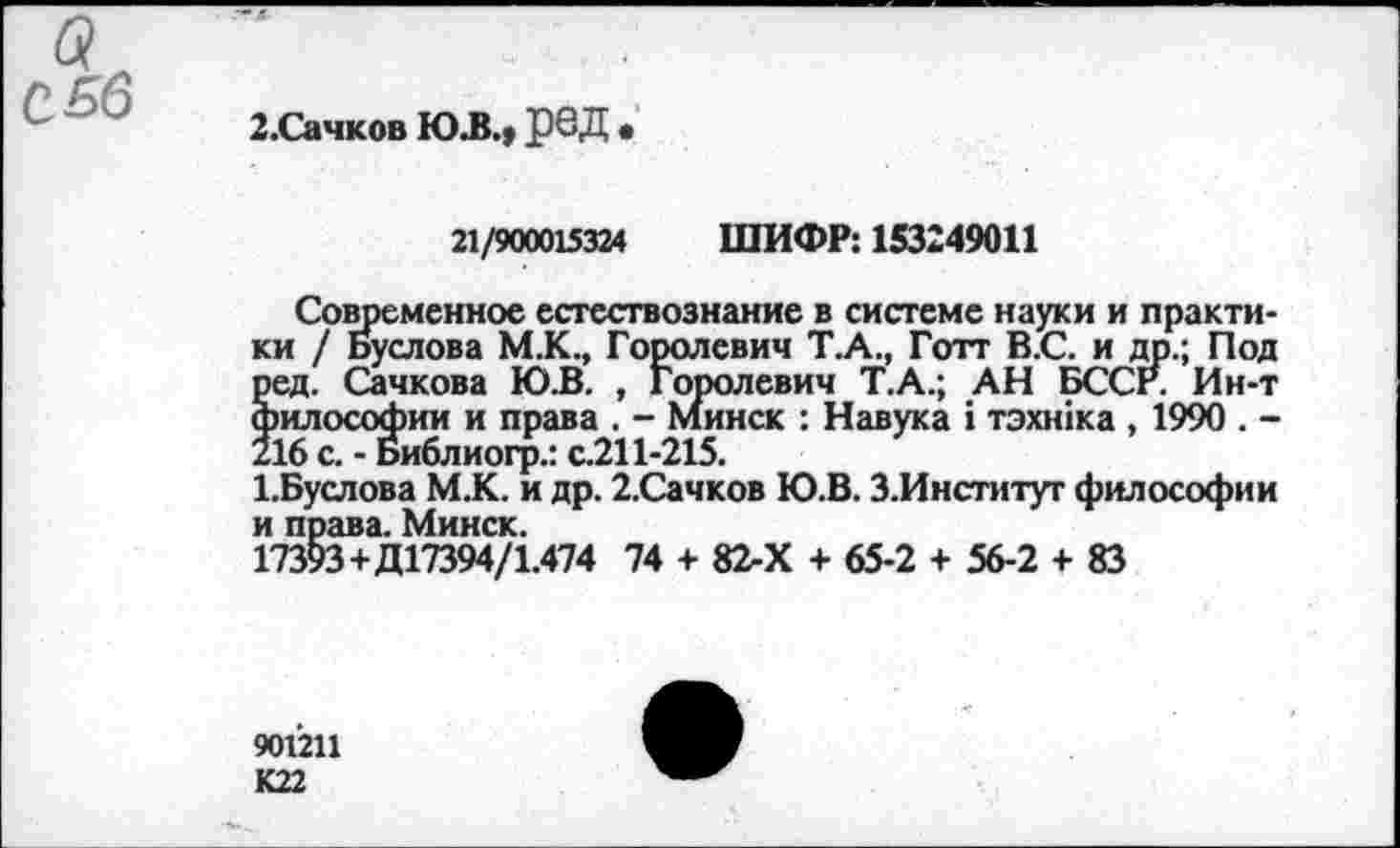 ﻿С 56
2.Сачков Ю.В.» рбД •
21/900015324 ШИФР: 153249011
Современное естествознание в системе науки и практики / Буслова М.К., Горолевич Т.А., Готт В.С. и др.; Под ред. Сачкова Ю.В. , Горолевич Т.А.; АН БССг. Ин-т философии и права . - Минск : Навука 1 тэхшка , 1990 . -216 с. - Библиогр.: с.211-215.
1.Буслова М.К. и др. 2.Сачков Ю.В. З.Институт философии и права. Минск.
17393+Д17394/1.474 74 + 82-Х + 65-2 + 56-2 + 83
901211
К22